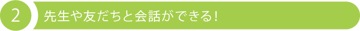 2 先生や友だちと会話ができる！