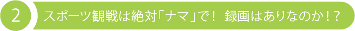 2 スポーツ観戦は絶対「ナマ」で！ 録画はありなのか！？ 